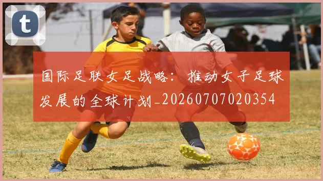国际足联女足战略：推动女子足球发展的全球计划_20260707020354