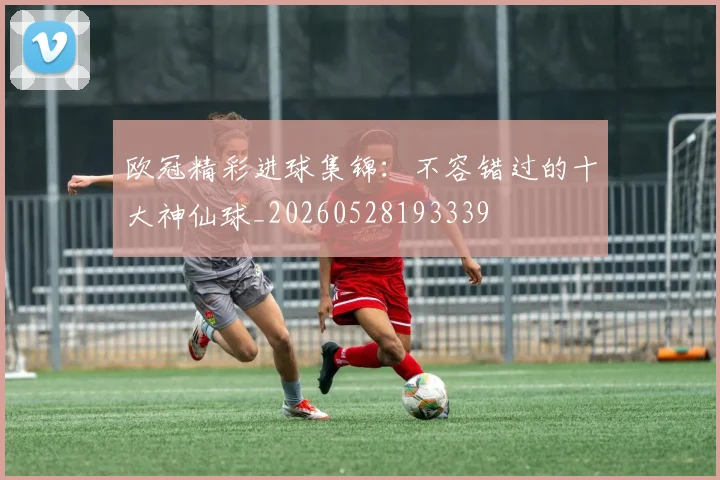 欧冠精彩进球集锦：不容错过的十大神仙球_20260528193339