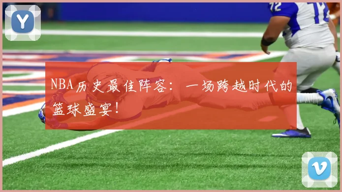 NBA历史最佳阵容：一场跨越时代的篮球盛宴！