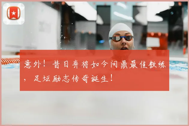 意外!昔日弃将如今问鼎最佳教练,足坛励志传奇诞生!