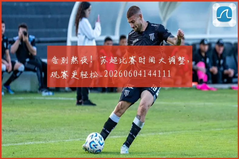 告别熬夜！苏超比赛时间大调整，观赛更轻松_20260604144111