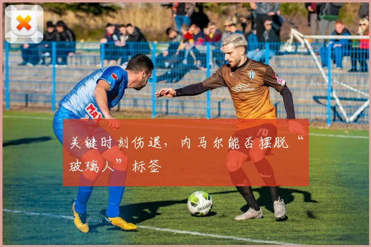 关键时刻伤退,内马尔能否摆脱“玻璃人”标签