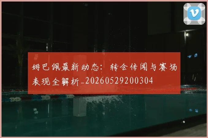姆巴佩最新动态:转会传闻与赛场表现全解析_20260529200304
