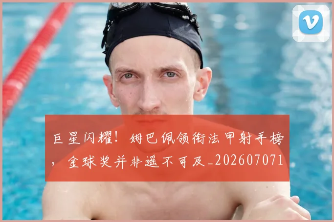 巨星闪耀!姆巴佩领衔法甲射手榜,金球奖并非遥不可及_20260707150633