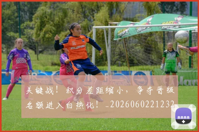 关键战！积分差距缩小，争夺晋级名额进入白热化！_20260602212329_20260704172115