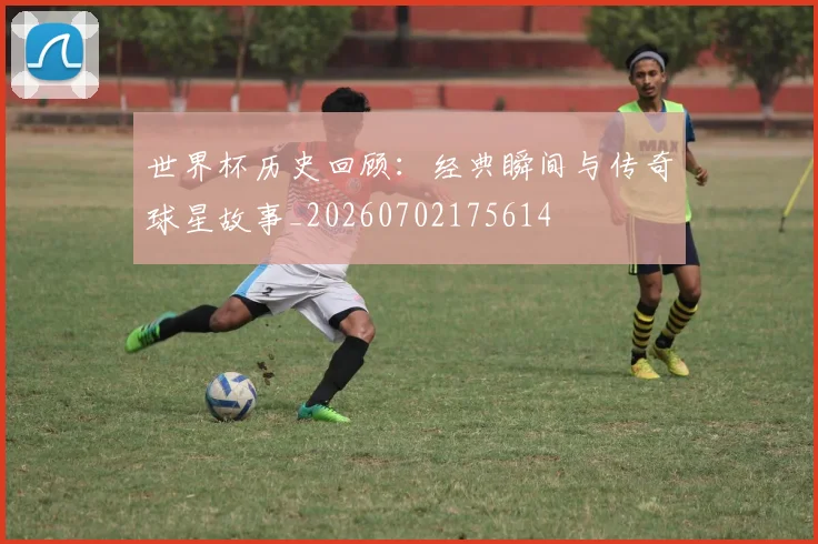 世界杯历史回顾：经典瞬间与传奇球星故事_20260702175614
