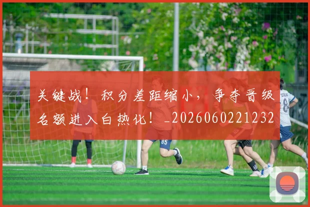 关键战!积分差距缩小,争夺晋级名额进入白热化!_20260602212329_20260704172115