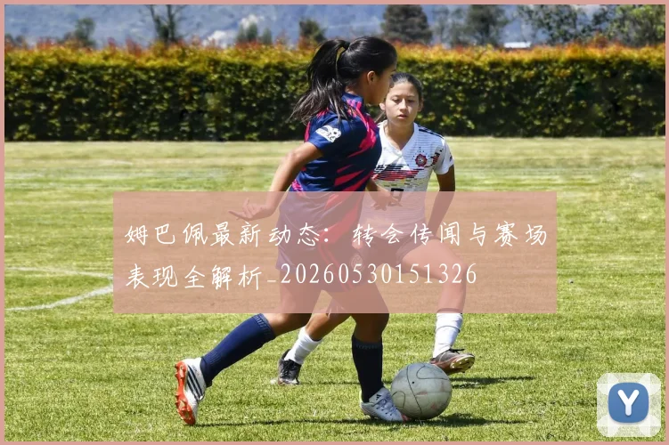 姆巴佩最新动态:转会传闻与赛场表现全解析_20260530151326