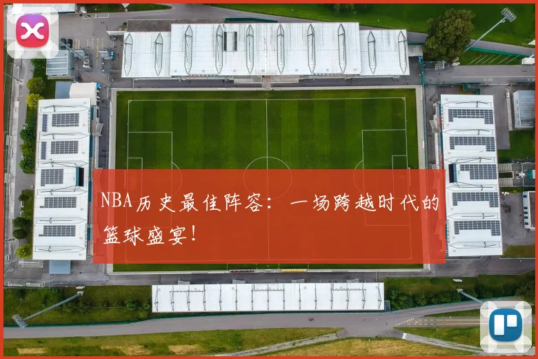 NBA历史最佳阵容：一场跨越时代的篮球盛宴！